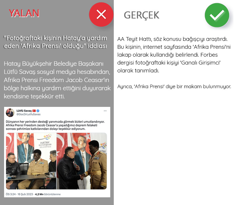 <p><b>'Fotoğraftaki kişinin Hatay'a yardım eden 'Afrika Prensi' olduğu' iddiası<br></b><p><b><br></b></p></p><p>Hatay Büyükşehir Belediye Başakanı Lütfü Savaş sosyal medya hesabından, Afrika Prensi Freedom Jacob Ceasar'ın bölge halkına yardım ettiğini duyurarak kendisine teşekkür etti. AA Teyit Hattı, söz konusu bağışçıyı araştırdı. Bu kişinin, internet sayfasında 'Afrika Prensi'ni lakap olarak kullandığı belirlendi. Forbes dergisi fotoğraftaki kişiyi 'Ganalı Girişimci' olarak tanımladı. Ayrıca, 'Afrika Prensi' diye bir makam bulunmuyor.</p>