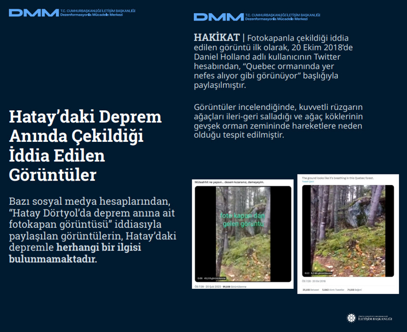<p><b>Hatay'daki Deprem Anında Çekildiği İddia Edilen Görüntüler<br></b><br>Bazı sosyal medya hesaplarından, 'Hatay Dörtyol'da deprem anına ait fotokapan görüntüsü' iddiasıyla paylaşılan görüntülerin, Hatay'daki depremle herhangi bir ilgisi bulunmamaktadır.<br><br><b>HAKİKAT</b> | Fotokapanla çekildiği iddia edilen görüntü ilk olarak, 20 Ekim 2018'de Daniel Holland adlı kullanıcının Twitter hesabından, 'Quebec ormanında yer nefes alıyor gibi görünüyor' başlığıyla paylaşılmıştır. Görüntüler incelendiğinde, kuvvetli rüzgarın ağaçları ileri-geri salladığı ve ağaç köklerinin gevşek orman zemininde hareketlere neden olduğu tespit edilmiştir.<br></p>
