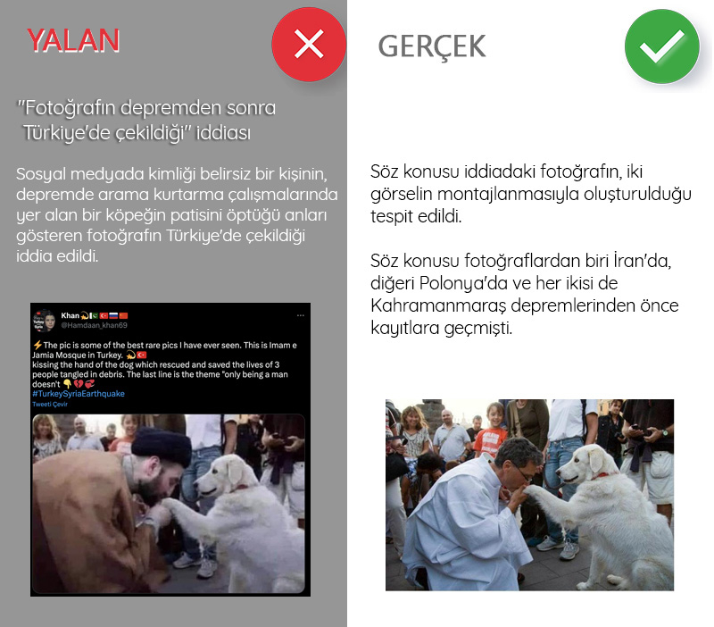 <p><b>'Fotoğrafın depremden sonra Türkiye'de çekildiği' iddiası<br></b><p><b><br></b></p></p><p>Kahramanmaraş depremleri sonrasında sosyal medya hesapları üzerinden arama kurtarma çalışmalarına dair pek çok iddia ortaya atıldı. Arama kurtarma çalışmalarında yer alan köpeklere ilişkin bilgiler de bu paylaşımların odakları arasındaydı. Bunlardan biri de kimliği belirsiz bir kişinin, arama kurtarma çalışmalarında yer alan bir köpeğin patisini öptüğü anları gösteren fotoğrafın Türkiye'de çekildiği iddiasıydı. <br><br>Ancak detayına bakıldığında fotoğrafın, iki görselin montajlanmasıyla oluşturulduğu tespit edildi. <br><br>Söz konusu fotoğraflardan biri İran'da, diğeri Polonya'da ve her ikisi de Kahramanmaraş depremlerinden önce kayıtlara geçmişti.</p>