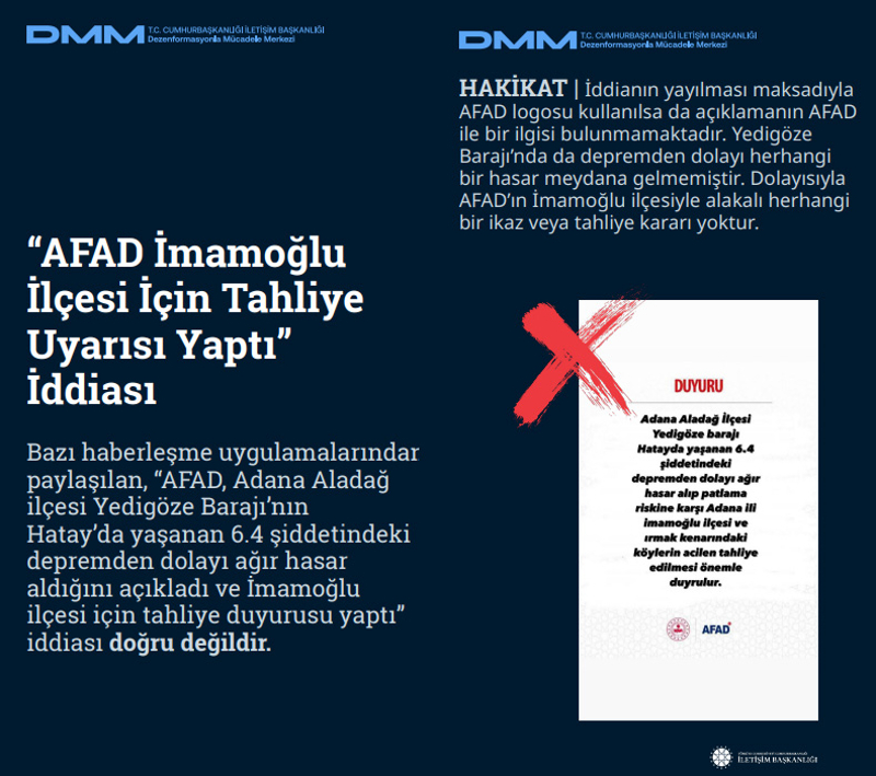 <p><b>'AFAD İmamoğlu İlçesi İçin Tahliye Uyarısı Yaptı' İddias</b>ı <br><br>Bazı haberleşme uygulamalarından paylaşılan, 'AFAD, Adana Aladağ ilçesi Yedigöze Barajı'nın Hatay'da yaşanan 6.4 şiddetindeki depremden dolayı ağır hasar aldığını açıkladı ve İmamoğlu ilçesi için tahliye duyurusu yaptı' iddiası doğru değildir.<br><br><b>HAKİKAT</b> | İddianın yayılması maksadıyla AFAD logosu kullanılsa da açıklamanın AFAD ile bir ilgisi bulunmamaktadır. Yedigöze Barajı'nda da depremden dolayı herhangi bir hasar meydana gelmemiştir. Dolayısıyla AFAD'ın İmamoğlu ilçesiyle alakalı herhangi bir ikaz veya tahliye kararı yoktur.<br></p>