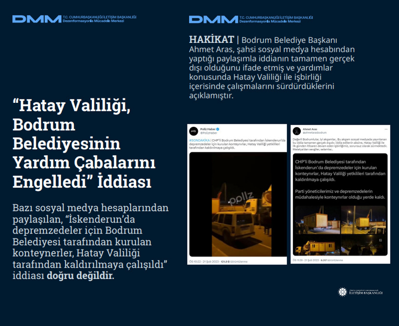 <p><b>'Hatay Valiliği, Bodrum Belediyesinin Yardım Çabalarını Engelledi' İddiası</b> <br><br>Bazı sosyal medya hesaplarından paylaşılan, 'İskenderun'da depremzedeler için Bodrum Belediyesi tarafından kurulan konteynerler, Hatay Valiliği tarafından kaldırılmaya çalışıldı' iddiası doğru değildir.</p><p><br></p><p><b>HAKİKAT</b> | Bodrum Belediye Başkanı Ahmet Aras, şahsi sosyal medya hesabından yaptığı paylaşımla iddianın tamamen gerçek dışı olduğunu ifade etmiş ve yardımlar konusunda Hatay Valiliği ile işbirliği içerisinde çalışmalarını sürdürdüklerini açıklamıştır.<br></p>