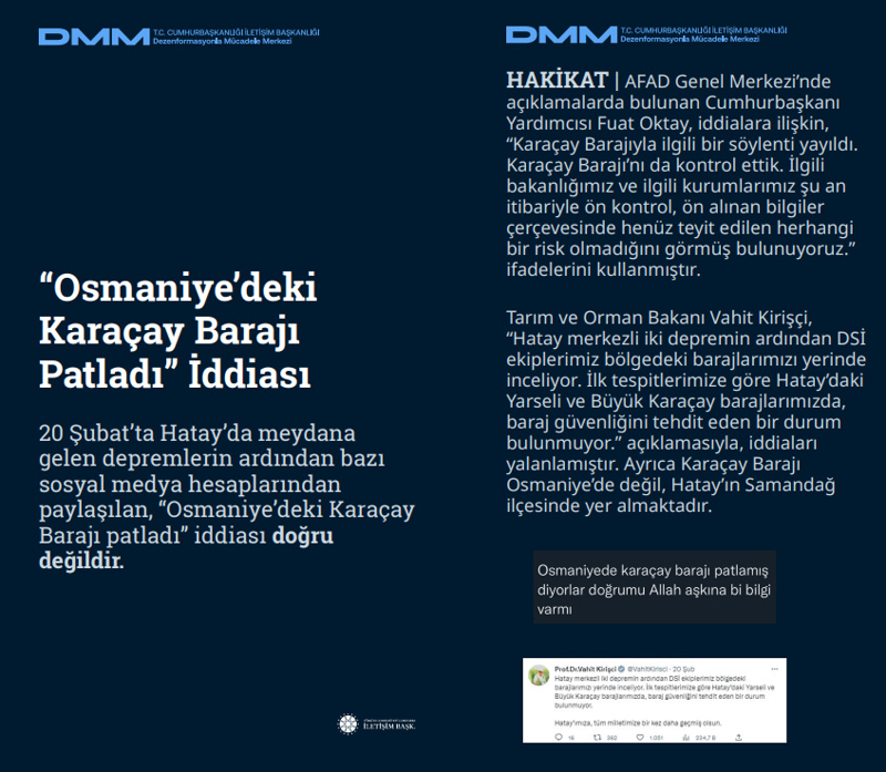 <p><b>Karaçay Barajı'nın patladığı iddiası<br></b><p><b><br></b></p></p><p>20 Şubat'ta Hatay'da meydana gelen depremlerin ardından bazı sosyal medya hesaplarından paylaşılan, 'Osmaniye'deki Karaçay Barajı patladı' iddiası doğru değildir.<br><br><b>HAKİKAT </b>| AFAD Genel Merkezi'nde açıklamalarda bulunan Cumhurbaşkanı Yardımcısı Fuat Oktay, iddialara ilişkin, 'Karaçay Barajıyla ilgili bir söylenti yayıldı. Karaçay Barajı'nı da kontrol ettik. İlgili bakanlığımız ve ilgili kurumlarımız şu an itibariyle ön kontrol, ön alınan bilgiler çerçevesinde henüz teyit edilen herhangi bir risk olmadığını görmüş bulunuyoruz.' ifadelerini kullanmıştır. Tarım ve Orman Bakanı Vahit Kirişçi, 'Hatay merkezli iki depremin ardından DSİ ekiplerimiz bölgedeki barajlarımızı yerinde inceliyor. İlk tespitlerimize göre Hatay'daki Yarseli ve Büyük Karaçay barajlarımızda, baraj güvenliğini tehdit eden bir durum bulunmuyor.' açıklamasıyla, iddiaları yalanlamıştır. Ayrıca Karaçay Barajı Osmaniye'de değil, Hatay'ın Samandağ ilçesinde yer almaktadır.<br></p>