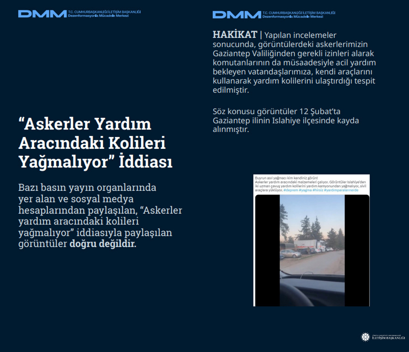<p><b>'Askerler Yardım Aracındaki Kolileri Yağmalıyor' İddiası </b></p><p><br></p><p> Bazı basın yayın organlarında yer alan ve sosyal medya hesaplarından paylaşılan, 'Askerler yardım aracındaki kolileri yağmalıyor' iddiasıyla paylaşılan görüntüler doğru değildir.</p><p><br></p><p><b>HAKİKAT</b> | Yapılan incelemeler sonucunda, görüntülerdeki askerlerimizin Gaziantep Valiliğinden gerekli izinleri alarak komutanlarının da müsaadesiyle acil yardım bekleyen vatandaşlarımıza, kendi araçlarını kullanarak yardım kolilerini ulaştırdığı tespit edilmiştir. Söz konusu görüntüler 12 Şubat'ta Gaziantep ilinin Islahiye ilçesinde kayda alınmıştır.<br></p>