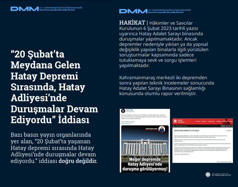 <p><b>'20 Şubat'ta Meydana Gelen Hatay Depremi Sırasında, Hatay Adliyesi'nde Duruşmalar Devam Ediyordu' İddiası <br></b><br>Bazı basın yayın organlarında yer alan, '20 Şubat'ta yaşanan Hatay depremi sırasında Hatay Adliyesi'nde duruşmalar devam ediyordu.' iddiası doğru değildir.<br><br><b>HAKİKAT</b> | Hâkimler ve Savcılar Kurulunun 6 Şubat 2023 tarihli yazısı uyarınca Hatay Adalet Sarayı binasında duruşmalar yapılmamaktadır. Ancak depremler nedeniyle yıkılan ya da yapısal değişiklik yapılan binalarla ilgili yürütülen soruşturmalar kapsamında sadece tutuklamaya sevk ve sorgu işlemleri yapılmaktadır. Kahramanmaraş merkezli iki depremden sonra yapılan teknik incelemeler sonucunda Hatay Adalet Sarayı Binasının sağlamlığı konusunda olumlu rapor verilmiştir.<br></p>