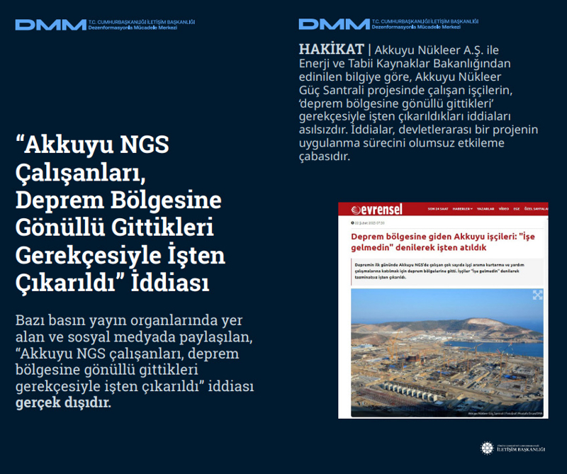 <p><b>'Akkuyu NGS Çalışanları, Deprem Bölgesine Gönüllü Gittikleri Gerekçesiyle İşten Çıkarıldı' İddiası</b> <br><br>Bazı basın yayın organlarında yer alan ve sosyal medyada paylaşılan, 'Akkuyu NGS çalışanları, deprem bölgesine gönüllü gittikleri gerekçesiyle işten çıkarıldı' iddiası gerçek dışıdır.<br><br><b>HAKİKAT</b> | Akkuyu Nükleer A.Ş. ile Enerji ve Tabii Kaynaklar Bakanlığından edinilen bilgiye göre, Akkuyu Nükleer Güç Santrali projesinde çalışan işçilerin, 'deprem bölgesine gönüllü gittikleri' gerekçesiyle işten çıkarıldıkları iddiaları asılsızdır. İddialar, devletlerarası bir projenin uygulanma sürecini olumsuz etkileme çabasıdır.<br></p>