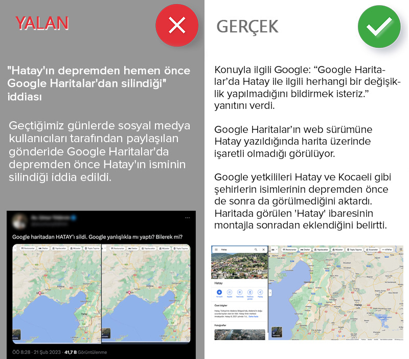 <p><b>'Hatay'ın depremden hemen önce Google Haritalar'dan silindiği' iddiası</b></p><p><b><br></b></p><p>Geçtiğimiz günlerde sosyal medya kullanıcıları tarafından paylaşılan gönderide Google Haritalar'da depremden önce Hatay'ın isminin silindiği iddia edildi.</p><p>Sosyal medyada paylaşılan gönderide, haritanın önceki ve sonraki halinin ekran görüntüsü yayımlanarak, depremden önce Google Haritalar'dan Hatay'ın isminin silindiği iddia edildi. <br><br></p><p>AA Teyit Hattı, iddiayla ilgili Google Türkiye ile iletişime geçti. 'Google, Hatay'ı haritadan sildi' iddiasının doğru olup olmadığını sordu. Konuyla ilgili Google: 'Google Haritalar'da Hatay ile ilgili herhangi bir değişiklik yapılmadığını bildirmek isteriz.' yanıtını verdi.<br><br></p><p>Google Haritalar'ın web sürümüne Hatay yazıldığında harita üzerinde işaretli olmadığı görülüyor. Bu konuyla ilgili Google'dan gelen açıklamaya göre harita en başından beri şu sistematikle çalışıyor:<br><br></p><p>'Hatay, Kocaeli gibi şehirler merkez ilçeleri olan yerler. Merkez ilçesi olan bu gibi şehirler, Google Maps'te İngilizcesi 'province' dediğimiz, anlamını tam olarak karşılamamakla birlikte Türkçe 'bölge' diyebileceğimiz yerler olarak kabul ediliyor. Bölgeler ise haritada işaretlenmiyor. Özetle Hatay ile ilgili herhangi bir değişiklik ya da haritadan silme söz konusu değil.' </p><p>Google yetkilileri Hatay ve Kocaeli gibi şehirlerin isimlerinin depremden önce de sonra da görülmediğini aktardı. Haritada görülen 'Hatay' ibaresinin montajla sonradan eklendiğini belirtti.</p>