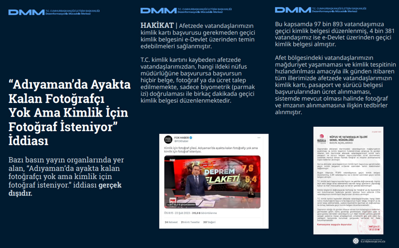 <p><b>'Adıyaman'da Ayakta Kalan Fotoğrafçı Yok Ama Kimlik İçin Fotoğraf İsteniyor' İddiası</b> <br><br>Bazı basın yayın organlarında yer alan, 'Adıyaman'da ayakta kalan fotoğrafçı yok ama kimlik için fotoğraf isteniyor.' iddiası gerçek dışıdır.<br><br><b>HAKİKAT</b> | Afetzede vatandaşlarımızın kimlik kartı başvurusu gerekmeden geçici kimlik belgesini e-Devlet üzerinden temin edebilmeleri sağlanmıştır. T.C. kimlik kartını kaybeden afetzede vatandaşlarımızdan, hangi ildeki nüfus müdürlüğüne başvurursa başvursun hiçbir belge, fotoğraf ya da ücret talep edilmemekte, sadece biyometrik (parmak izi) doğrulaması ile birkaç dakikada geçici kimlik belgesi düzenlenmektedir. <br><br>Bu kapsamda 97 bin 893 vatandaşımıza geçici kimlik belgesi düzenlenmiş, 4 bin 381 vatandaşımız ise e-Devlet üzerinden geçici kimlik belgesi almıştır. Afet bölgesindeki vatandaşlarımızın mağduriyet yaşamaması ve kimlik tespitinin hızlandırılması amacıyla ilk günden itibaren tüm illerimizde afetzede vatandaşlarımızın kimlik kartı, pasaport ve sürücü belgesi başvurularından ücret alınmaması, sistemde mevcut olması halinde fotoğraf ve imzanın alınmamasına ilişkin tedbirler alınmıştır.<br></p>