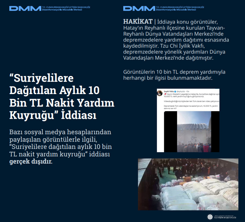 <p>'Suriyelilere Dağıtılan Aylık 10 Bin TL Nakit Yardım Kuyruğu' İddiası Bazı sosyal medya hesaplarından paylaşılan görüntülerle ilgili, 'Suriyelilere dağıtılan aylık 10 bin TL nakit yardım kuyruğu' iddiası gerçek dışıdır.<br><br><b>HAKİKAT</b> | İddiaya konu görüntüler, Hatay'ın Reyhanlı ilçesine kurulan Tayvan Reyhanlı Dünya Vatandaşları Merkezi'nde depremzedelere yardım dağıtımı esnasında kaydedilmiştir. Tzu Chi İyilik Vakfı, depremzedelere yönelik yardımları Dünya Vatandaşları Merkezi'nde dağıtmıştır. Görüntülerin 10 bin TL deprem yardımıyla herhangi bir ilgisi bulunmamaktadır.<br></p>