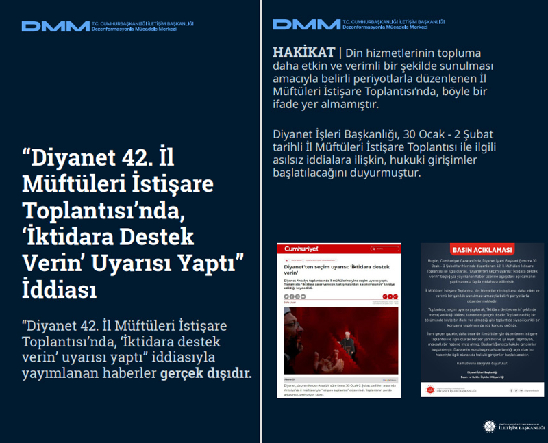 <p><b>'Diyanet 42. İl Müftüleri İstişare Toplantısı'nda, 'İktidara Destek Verin' Uyarısı Yaptı' İddiası <br></b><br>'Diyanet 42. İl Müftüleri İstişare Toplantısı'nda, 'İktidara destek verin' uyarısı yaptı' iddiasıyla yayımlanan haberler gerçek dışıdır. </p><p><br></p><p><b>HAKİKAT |</b> Din hizmetlerinin topluma daha etkin ve verimli bir şekilde sunulması amacıyla belirli periyotlarla düzenlenen İl Müftüleri İstişare Toplantısı'nda, böyle bir ifade yer almamıştır. <br><br>Diyanet İşleri Başkanlığı, 30 Ocak - 2 Şubat tarihli İl Müftüleri İstişare Toplantısı ile ilgili asılsız iddialara ilişkin, hukuki girişimler başlatılacağını duyurmuştur.</p>