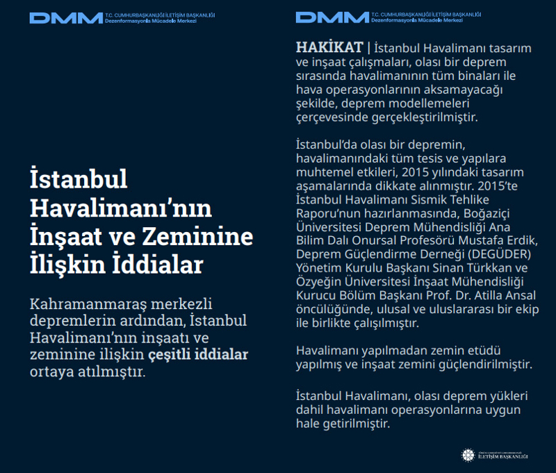 <p><b>İstanbul Havalimanı'nın İnşaat ve Zeminine İlişkin İddialar<br></b><br>Kahramanmaraş merkezli depremlerin ardından, İstanbul Havalimanı'nın inşaatı ve zeminine ilişkin çeşitli iddialar ortaya atılmıştır. <br><br><b>HAKİKAT </b>| İstanbul Havalimanı tasarım ve inşaat çalışmaları, olası bir deprem sırasında havalimanının tüm binaları ile hava operasyonlarının aksamayacağı şekilde, deprem modellemeleri çerçevesinde gerçekleştirilmiştir. İstanbul'da olası bir depremin, havalimanındaki tüm tesis ve yapılara muhtemel etkileri, 2015 yılındaki tasarım aşamalarında dikkate alınmıştır. <br><br>2015'te İstanbul Havalimanı Sismik Tehlike Raporu'nun hazırlanmasında, Boğaziçi Üniversitesi Deprem Mühendisliği Ana Bilim Dalı Onursal Profesörü Mustafa Erdik, Deprem Güçlendirme Derneği (DEGÜDER) Yönetim Kurulu Başkanı Sinan Türkkan ve Özyeğin Üniversitesi İnşaat Mühendisliği Kurucu Bölüm Başkanı Prof. Dr. Atilla Ansal öncülüğünde, ulusal ve uluslararası bir ekip ile birlikte çalışılmıştır.<br><br>Havalimanı yapılmadan zemin etüdü yapılmış ve inşaat zemini güçlendirilmiştir. İstanbul Havalimanı, olası deprem yükleri dahil havalimanı operasyonlarına uygun hale getirilmiştir.</p>