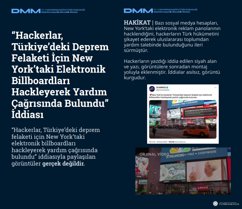 <p><b>'Hackerlar, Türkiye'deki Deprem Felaketi İçin New York'taki Elektronik Billboardları Hackleyerek Yardım Çağrısında Bulundu' İddiası</b> <br><br>'Hackerlar, Türkiye'deki deprem felaketi için New York'taki elektronik billboardları hackleyerek yardım çağrısında bulundu' iddiasıyla paylaşılan görüntüler gerçek değildir. <br><br><b>HAKİKAT</b> | Bazı sosyal medya hesapları, New York'taki elektronik reklam panolarının hacklendiğini, hackerların Türk hükümetini şikayet ederek uluslararası toplumdan yardım talebinde bulunduğunu ileri sürmüştür. Hackerların yazdığı iddia edilen siyah alan ve yazı, görüntülere sonradan montaj yoluyla eklenmiştir. İddialar asılsız, görüntü kurgudur.</p>