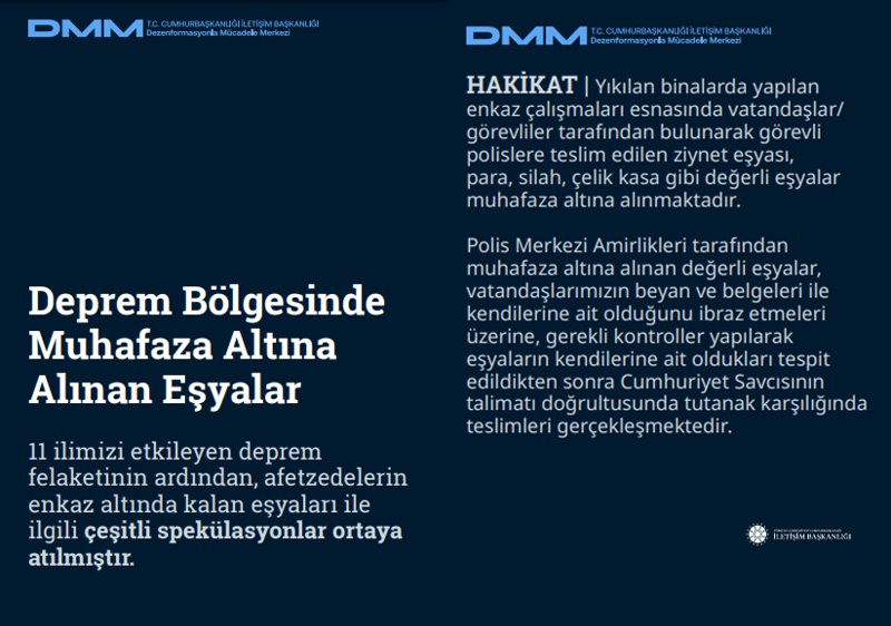 <p>Deprem Bölgesinde Muhafaza Altına Alınan Eşyalar 11 ilimizi etkileyen deprem felaketinin ardından, afetzedelerin enkaz altında kalan eşyaları ile ilgili çeşitli spekülasyonlar ortaya atılmıştır.<br><br><b>HAKİKAT</b> | Yıkılan binalarda yapılan enkaz çalışmaları esnasında vatandaşlar/ görevliler tarafından bulunarak görevli polislere teslim edilen ziynet eşyası, para, silah, çelik kasa gibi değerli eşyalar muhafaza altına alınmaktadır. Polis Merkezi Amirlikleri tarafından muhafaza altına alınan değerli eşyalar, vatandaşlarımızın beyan ve belgeleri ile kendilerine ait olduğunu ibraz etmeleri üzerine, gerekli kontroller yapılarak eşyaların kendilerine ait oldukları tespit edildikten sonra Cumhuriyet Savcısının talimatı doğrultusunda tutanak karşılığında teslimleri gerçekleşmektedir.</p>