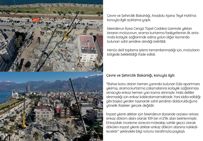 <p><span >Çevre ve Şehircilik Bakanlığı, Anadolu Ajansı Teyit Hattı'na konuyla ilgili açıklama yaptı.</span><br></p><p><br></p><p>İskenderun İlçesi Cengiz Topel Caddesi üzerinde yıkılan binanın molozunun, arama kurtarma faaliyetlerinin ilk anlarında kolaylık sağlanmak adına yolun diğer kısmında bulunan sahil şeridine alındığı belirtildi.</p><p>Henüz delil toplama işlemi tamamlanmadığı için, molozların bölgede bekletildiği ifade edildi.</p><p>Çevre ve Şehircilik Bakanlığı, konuyla ilgili:</p><p>'Bahse konu alanın hemen yanında bulunan Eda apartmanı yıkılmış, arama kurtarma çalışmalarına kolaylık sağlanması amacıyla enkaz hemen yan kısma alınmıştır. Hala deliller alınmadığı için enkaz kaldıralamamaktadır. Yani iddia edildiği gibi başka yerden taşınarak sahil şeridinin doldurulduğuna yönelik ifadeler gerçek değildir.</p><p>İnşaat yıkıntı atıkları için İskenderun ilçesinde cezaevi arkası enkaz döküm alanı olarak 109 bin m2'lik alan belirlenmiştir. Enkazdaki inceleme sürecini müteakip sahile geçici olarak dökülen inşaat yıkıntı atıkları enkaz döküm alanına nakledilecektir.' şeklindeki bilgi notunu tarafımızla paylaştı.</p><p>Ayrıca Anadolu Ajansı'nın bölgeden yaptığı çekimlerde, Eda Apartmanı'nın iddiaya konu olan sahil şeridinin hemen yanında olduğu görüldü. Bölgeden fotoğraflar kamuoyunun bilgilendirilmesi amacıyla aşağıya eklendi. </p>