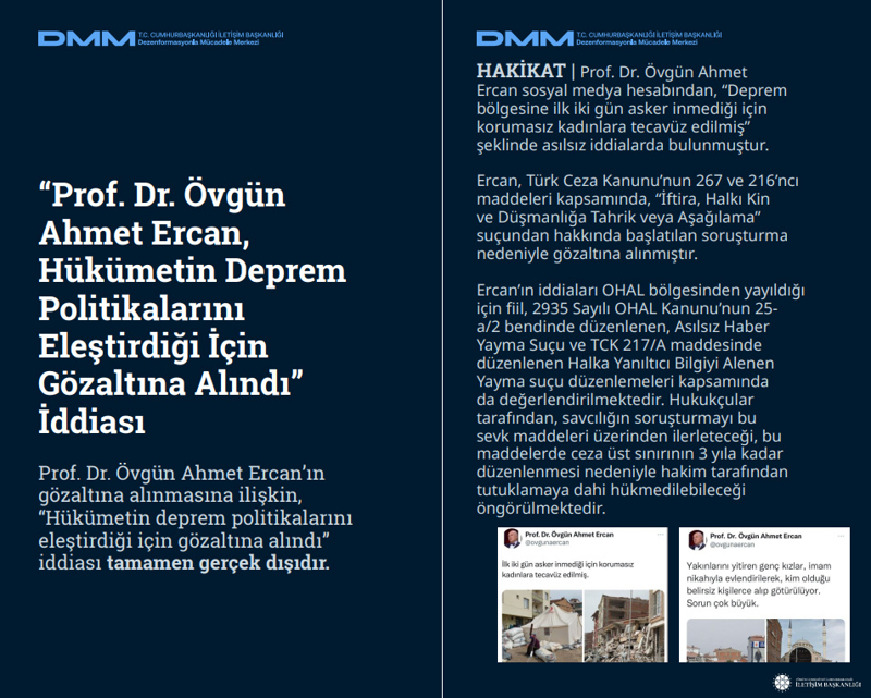 <p><b>'Prof. Dr. Övgün Ahmet Ercan, Hükümetin Deprem Politikalarını Eleştirdiği İçin Gözaltına Alındı' İddiası <br></b><br>Prof. Dr. Övgün Ahmet Ercan'ın gözaltına alınmasına ilişkin, 'Hükümetin deprem politikalarını eleştirdiği için gözaltına alındı' iddiası tamamen gerçek dışıdır.<br><br><b>HAKİKAT</b> | Prof. Dr. Övgün Ahmet Ercan sosyal medya hesabından, 'Deprem bölgesine ilk iki gün asker inmediği için korumasız kadınlara tecavüz edilmiş' şeklinde asılsız iddialarda bulunmuştur. Ercan, Türk Ceza Kanunu'nun 267 ve 216'ncı maddeleri kapsamında, 'İftira, Halkı Kin ve Düşmanlığa Tahrik veya Aşağılama' suçundan hakkında başlatılan soruşturma nedeniyle gözaltına alınmıştır. Ercan'ın iddiaları OHAL bölgesinden yayıldığı için fiil, 2935 Sayılı OHAL Kanunu'nun 25- a/2 bendinde düzenlenen, Asılsız Haber Yayma Suçu ve TCK 217/A maddesinde düzenlenen Halka Yanıltıcı Bilgiyi Alenen Yayma suçu düzenlemeleri kapsamında da değerlendirilmektedir. Hukukçular tarafından, savcılığın soruşturmayı bu sevk maddeleri üzerinden ilerleteceği, bu maddelerde ceza üst sınırının 3 yıla kadar düzenlenmesi nedeniyle hakim tarafından tutuklamaya dahi hükmedilebileceği öngörülmektedir.<br></p>