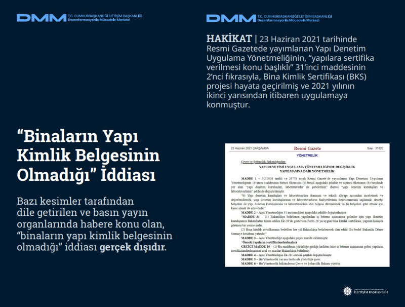 <p><b>'Binaların Yapı Kimlik Belgesinin Olmadığı' İddiası</b> <br><br>Bazı kesimler tarafından dile getirilen ve basın yayın organlarında habere konu olan, 'binaların yapı kimlik belgesinin olmadığı' iddiası gerçek dışıdır.</p><p><b><br></b></p><p><b>HAKİKAT</b> | 23 Haziran 2021 tarihinde Resmi Gazetede yayımlanan Yapı Denetim Uygulama Yönetmeliğinin, 'yapılara sertifika verilmesi konu başlıklı' 31'inci maddesinin 2'nci fıkrasıyla, Bina Kimlik Sertifikası (BKS) projesi hayata geçirilmiş ve 2021 yılının ikinci yarısından itibaren uygulamaya konmuştur.<br></p>