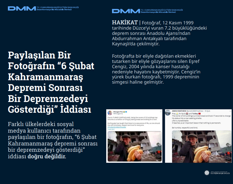 <p><b>Paylaşılan Bir Fotoğrafın '6 Şubat Kahramanmaraş Depremi Sonrası Bir Depremzedeyi Gösterdiği' İddiası</b> <br><br>Farklı ülkelerdeki sosyal medya kullanıcı tarafından paylaşılan bir fotoğrafın, '6 Şubat Kahramanmaraş depremi sonrası bir depremzedeyi gösterdiği' iddiası doğru değildir.<br><br><b>HAKİKAT</b> | Fotoğraf, 12 Kasım 1999 tarihinde Düzce'yi vuran 7.2 büyüklüğündeki deprem sonrası Anadolu Ajansı'ndan Abdurrahman Antakyalı tarafından Kaynaşlı'da çekilmiştir. Fotoğrafta bir eliyle dağıtılan ekmekleri tutarken bir eliyle gözyaşlarını silen Eşref Cengiz, 2004 yılında kanser hastalığı nedeniyle hayatını kaybetmiştir. Cengiz'in yürek burkan fotoğrafı, 1999 depreminin simgesi haline gelmiştir.<br></p>