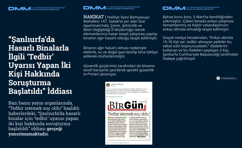 <p><b>'Şanlıurfa'da Hasarlı Binalarla İlgili 'Tedbir' Uyarısı Yapan İki Kişi Hakkında Soruşturma Başlatıldı' İddiası <br></b><br>Bazı basın yayın organlarında, 'Tedbir istemek suç oldu' başlıklı haberlerdeki, 'Şanlıurfa'da hasarlı binalar için 'tedbir' uyarısı yapan iki kişi hakkında soruşturma başlatıldı' iddiası gerçeği yansıtmamaktadır.<br><br><b>HAKİKAT</b> | Haliliye ilçesi Bamyasuyu Mahallesi 147. Sokak'ta yer alan Stat Apartmanı'nda; Çevre, Şehircilik ve İklim Değişikliği İl Müdürlüğü teknik elemanlarınca hasar tespit çalışması yapılıp binanın ağır hasarlı olduğu tespit edilmiştir. Binanın ağır hasarlı olması nedeniyle elektrik, su ve doğal gazı kesilip bina tahliye edilerek mühürlenmiştir. Güvenlik güçlerimiz tarafından da binanın etrafı bariyerle çevrilerek gerekli güvenlik tedbirleri alınmıştır.<br><br>Bahse konu bina, 5 Mart'ta kendiliğinden çökmüştür. Çöken binada enkaz çalışması tamamlanmış ve hiçbir vatandaşımızın enkaz altında olmadığı tespit edilmiştir. Sosyal medya hesabından, 'Enkaz altında 15-16 kişi var, tedbir almayan yetkiler bu vebal sizin boynunuzdadır.' ifadelerini kullanan ve bu ifadeleri paylaşan 2 kişi, Şanlıurfa Cumhuriyet Başsavcılığı tarafından ifadeye çağrılmıştır.<br></p>