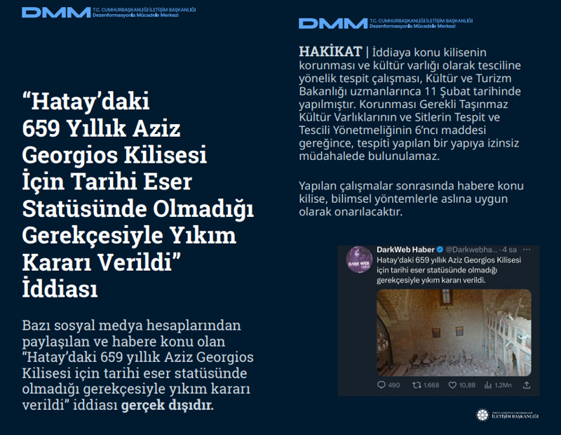 <p><b>'Hatay'daki 659 Yıllık Aziz Georgios Kilisesi İçin Tarihi Eser Statüsünde Olmadığı Gerekçesiyle Yıkım Kararı Verildi' İddiası <br></b><br>Bazı sosyal medya hesaplarından paylaşılan ve habere konu olan 'Hatay'daki 659 yıllık Aziz Georgios Kilisesi için tarihi eser statüsünde olmadığı gerekçesiyle yıkım kararı verildi' iddiası gerçek dışıdır.</p><p><br></p><p><b>HAKİKAT </b>| İddiaya konu kilisenin korunması ve kültür varlığı olarak tesciline yönelik tespit çalışması, Kültür ve Turizm Bakanlığı uzmanlarınca 11 Şubat tarihinde yapılmıştır. Korunması Gerekli Taşınmaz Kültür Varlıklarının ve Sitlerin Tespit ve Tescili Yönetmeliğinin 6'ncı maddesi gereğince, tespiti yapılan bir yapıya izinsiz müdahalede bulunulamaz. Yapılan çalışmalar sonrasında habere konu kilise, bilimsel yöntemlerle aslına uygun olarak onarılacaktır.<br></p>