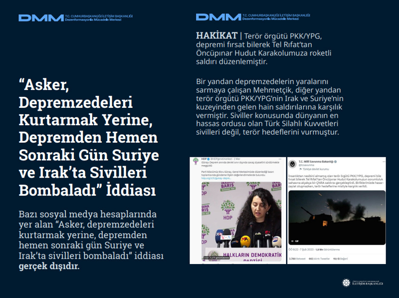 <p><b>'Asker, Depremzedeleri Kurtarmak Yerine, Depremden Hemen Sonraki Gün Suriye ve Irak'ta Sivilleri Bombaladı' İddiası <br></b><br>Bazı sosyal medya hesaplarında yer alan 'Asker, depremzedeleri kurtarmak yerine, depremden hemen sonraki gün Suriye ve Irak'ta sivilleri bombaladı' iddiası gerçek dışıdır.<br><br>HAKİKAT | Terör örgütü PKK/YPG, depremi fırsat bilerek Tel Rıfat'tan Öncüpınar Hudut Karakolumuza roketli saldırı düzenlemiştir. Bir yandan depremzedelerin yaralarını sarmaya çalışan Mehmetçik, diğer yandan terör örgütü PKK/YPG'nin Irak ve Suriye'nin kuzeyinden gelen hain saldırılarına karşılık vermiştir. Siviller konusunda dünyanın en hassas ordusu olan Türk Silahlı Kuvvetleri sivilleri değil, terör hedeflerini vurmuştur.<br></p>