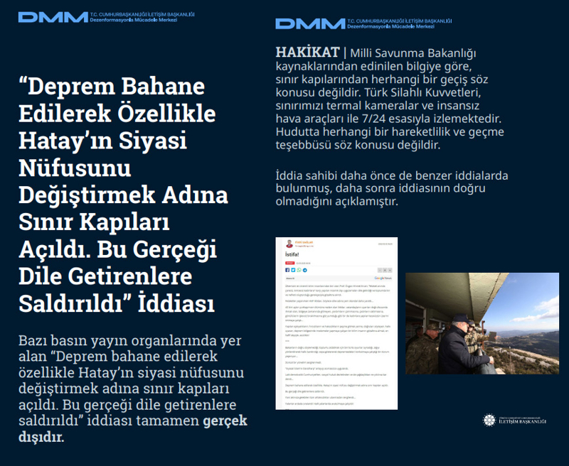 <p><b>'Deprem Bahane Edilerek Özellikle Hatay'ın Siyasi Nüfusunu Değiştirmek Adına Sınır Kapıları Açıldı. Bu Gerçeği Dile Getirenlere Saldırıldı' İddiası <br></b><br>Bazı basın yayın organlarında yer alan 'Deprem bahane edilerek özellikle Hatay'ın siyasi nüfusunu değiştirmek adına sınır kapıları açıldı. Bu gerçeği dile getirenlere saldırıldı' iddiası tamamen gerçek dışıdır.<br><b><br>HAKİKAT</b> | Milli Savunma Bakanlığı kaynaklarından edinilen bilgiye göre, sınır kapılarından herhangi bir geçiş söz konusu değildir. Türk Silahlı Kuvvetleri, sınırımızı termal kameralar ve insansız hava araçları ile 7/24 esasıyla izlemektedir. Hudutta herhangi bir hareketlilik ve geçme teşebbüsü söz konusu değildir. İddia sahibi daha önce de benzer iddialarda bulunmuş, daha sonra iddiasının doğru olmadığını açıklamıştır.<br></p>