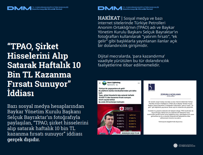 <p><b>'TPAO, Şirket Hisselerini Alıp Satarak Haftalık 10 Bin TL Kazanma Fırsatı Sunuyor' İddiası<br></b><p><br></p><p>Bazı sosyal medya hesaplarından Baykar Yönetim Kurulu Başkanı Selçuk Bayraktar'ın fotoğrafıyla paylaşılan, 'TPAO, şirket hisselerini alıp satarak haftalık 10 bin TL kazanma fırsatı sunuyor' iddiası gerçek dışıdır.</p></p><p><br></p><p><b>HAKİKAT </b>| Sosyal medya ve bazı internet sitelerinde Türkiye Petrolleri Anonim Ortaklığı'nın (TPAO) adı ve Baykar Yönetim Kurulu Başkanı Selçuk Bayraktar'ın fotoğrafları kullanılarak 'yatırım fırsatı', 'ek gelir' gibi başlıklarla yayınlanan ilanlar açık bir dolandırıcılık girişimidir. Dijital mecralarda, 'para kazandırma' vaadiyle yürütülen bu tür dolandırıcılık faaliyetlerine itibar edilmemelidir.<br></p>