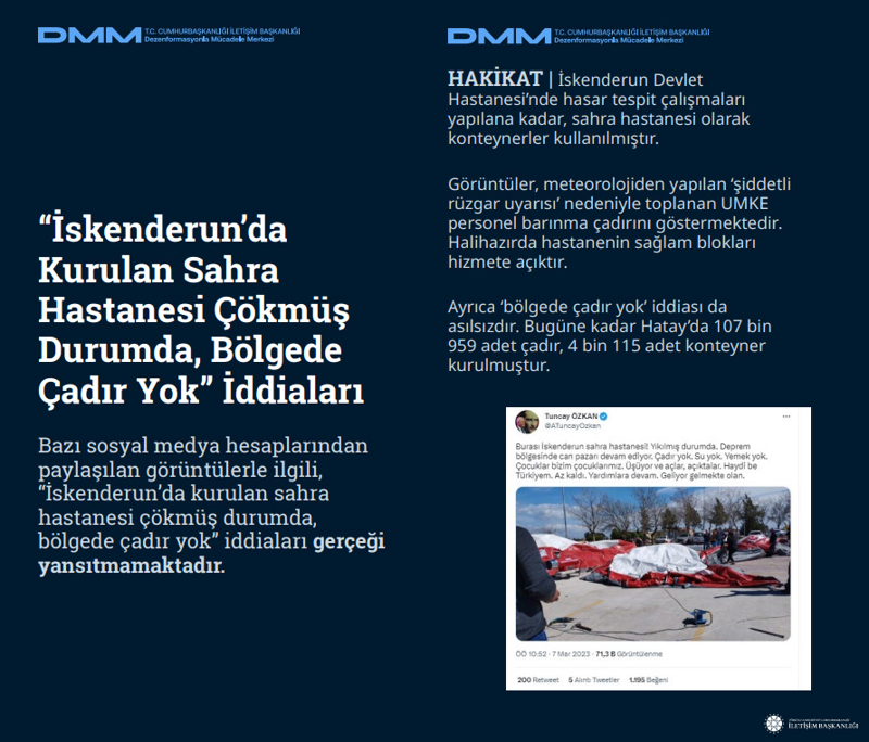 <p><b>'İskenderun'da Kurulan Sahra Hastanesi Çökmüş Durumda, Bölgede Çadır Yok' İddiaları</b> <br><br>Bazı sosyal medya hesaplarından paylaşılan görüntülerle ilgili, 'İskenderun'da kurulan sahra hastanesi çökmüş durumda, bölgede çadır yok' iddiaları gerçeği yansıtmamaktadır.<br><br><b>HAKİKAT </b>| İskenderun Devlet Hastanesi'nde hasar tespit çalışmaları yapılana kadar, sahra hastanesi olarak konteynerler kullanılmıştır. Görüntüler, meteorolojiden yapılan 'şiddetli rüzgar uyarısı' nedeniyle toplanan UMKE personel barınma çadırını göstermektedir. Halihazırda hastanenin sağlam blokları hizmete açıktır. Ayrıca 'bölgede çadır yok' iddiası da asılsızdır. Bugüne kadar Hatay'da 107 bin 959 adet çadır, 4 bin 115 adet konteyner kurulmuştur.<br></p>