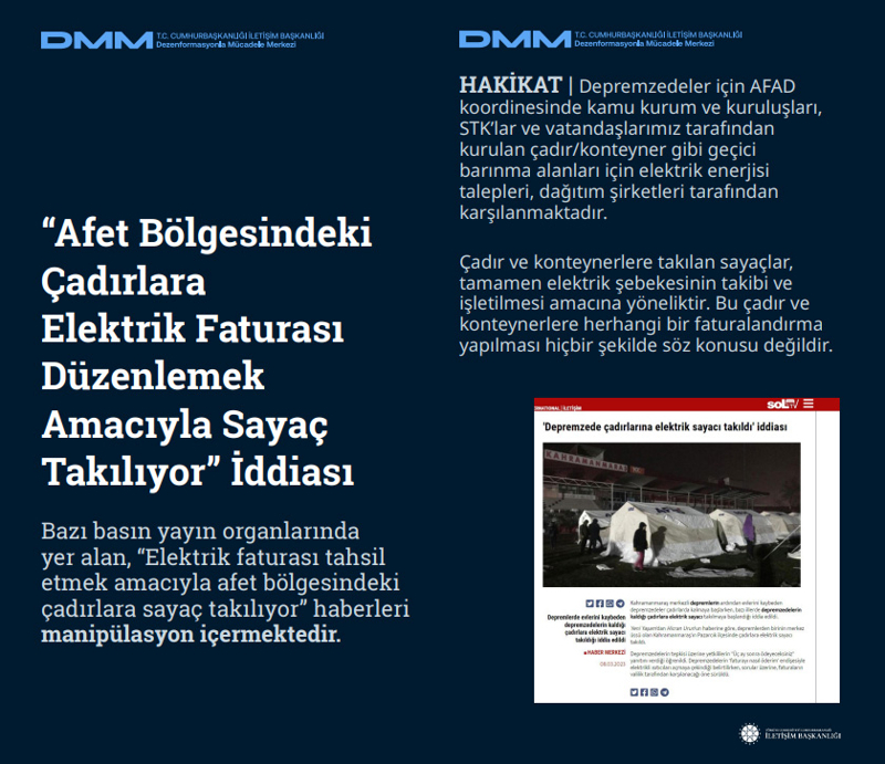 <p><b>'Afet Bölgesindeki Çadırlara Elektrik Faturası Düzenlemek Amacıyla Sayaç Takılıyor' İddiası <br></b><br>Bazı basın yayın organlarında yer alan, 'Elektrik faturası tahsil etmek amacıyla afet bölgesindeki çadırlara sayaç takılıyor' haberleri manipülasyon içermektedir.<br><br><b>HAKİKAT </b>| Depremzedeler için AFAD koordinesinde kamu kurum ve kuruluşları, STK'lar ve vatandaşlarımız tarafından kurulan çadır/konteyner gibi geçici barınma alanları için elektrik enerjisi talepleri, dağıtım şirketleri tarafından karşılanmaktadır. Çadır ve konteynerlere takılan sayaçlar, tamamen elektrik şebekesinin takibi ve işletilmesi amacına yöneliktir. Bu çadır ve konteynerlere herhangi bir faturalandırma yapılması hiçbir şekilde söz konusu değildir.<br></p>