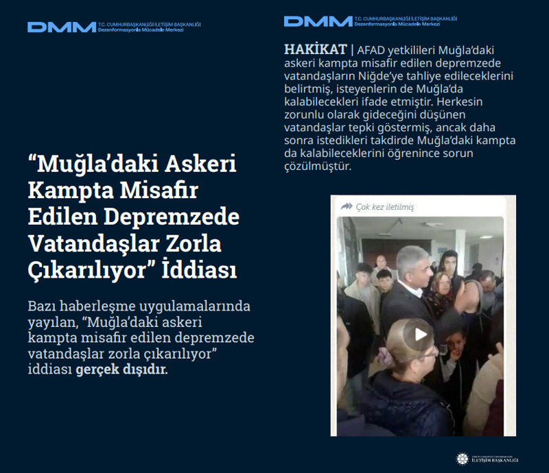 <p><b>'Muğla'daki Askeri Kampta Misafir Edilen Depremzede Vatandaşlar Zorla Çıkarılıyor' İddiası</b> <br><br>Bazı haberleşme uygulamalarında yayılan, 'Muğla'daki askeri kampta misafir edilen depremzede vatandaşlar zorla çıkarılıyor' iddiası gerçek dışıdır.<br><br><b>HAKİKAT</b> | AFAD yetkilileri Muğla'daki askeri kampta misafir edilen depremzede vatandaşların Niğde'ye tahliye edileceklerini belirtmiş, isteyenlerin de Muğla'da kalabilecekleri ifade etmiştir. Herkesin zorunlu olarak gideceğini düşünen vatandaşlar tepki göstermiş, ancak daha sonra istedikleri takdirde Muğla'daki kampta da kalabileceklerini öğrenince sorun çözülmüştür.<br></p>