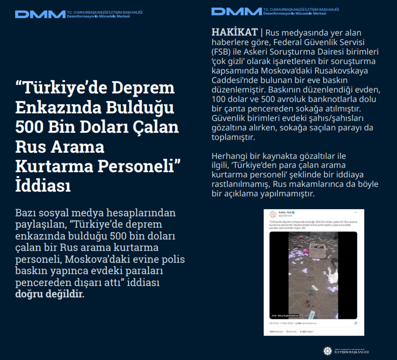 <p><b>'Türkiye'de Deprem Enkazında Bulduğu 500 Bin Doları Çalan Rus Arama Kurtarma Personeli' İddiası</b> <br><br>Bazı sosyal medya hesaplarından paylaşılan, 'Türkiye'de deprem enkazında bulduğu 500 bin doları çalan bir Rus arama kurtarma personeli, Moskova'daki evine polis baskın yapınca evdeki paraları pencereden dışarı attı' iddiası doğru değildir.</p><p><br></p><p><b>HAKİKAT</b> | Rus medyasında yer alan haberlere göre, Federal Güvenlik Servisi (FSB) ile Askeri Soruşturma Dairesi birimleri 'çok gizli' olarak işaretlenen bir soruşturma kapsamında Moskova'daki Rusakovskaya Caddesi'nde bulunan bir eve baskın düzenlemiştir. Baskının düzenlendiği evden, 100 dolar ve 500 avroluk banknotlarla dolu bir çanta pencereden sokağa atılmıştır. Güvenlik birimleri evdeki şahıs/şahısları gözaltına alırken, sokağa saçılan parayı da toplamıştır. Herhangi bir kaynakta gözaltılar ile ilgili, 'Türkiye'den para çalan arama kurtarma personeli' şeklinde bir iddiaya rastlanılmamış, Rus makamlarınca da böyle bir açıklama yapılmamıştır.<br></p>