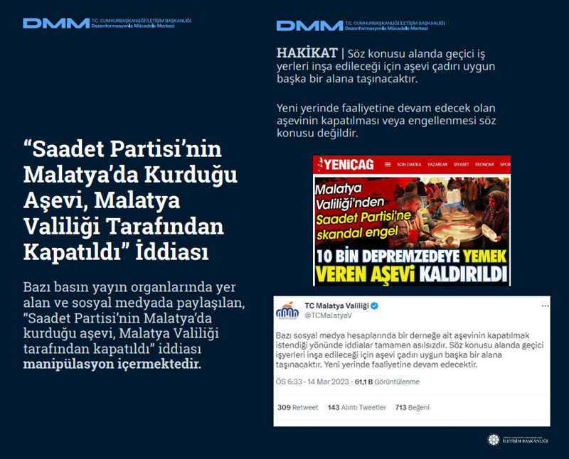 <p><b>'Saadet Partisi'nin Malatya'da Kurduğu Aşevi, Malatya Valiliği Tarafından Kapatıldı' İddiası <br></b><br>Bazı basın yayın organlarında yer alan ve sosyal medyada paylaşılan, 'Saadet Partisi'nin Malatya'da kurduğu aşevi, Malatya Valiliği tarafından kapatıldı' iddiası manipülasyon içermektedir.<br><b><br>HAKİKAT</b> | Söz konusu alanda geçici iş yerleri inşa edileceği için aşevi çadırı uygun başka bir alana taşınacaktır. Yeni yerinde faaliyetine devam edecek olan aşevinin kapatılması veya engellenmesi söz konusu değildir.<br></p>