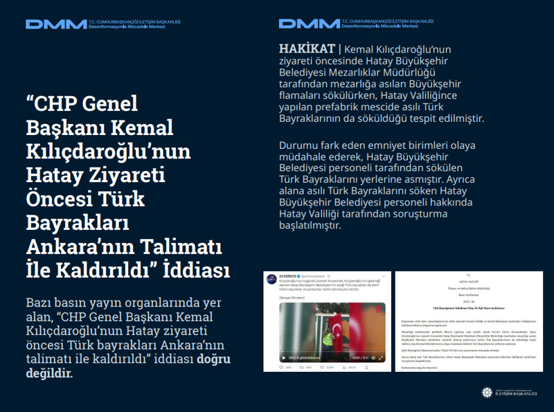 <p><b>'CHP Genel Başkanı Kemal Kılıçdaroğlu'nun Hatay Ziyareti Öncesi Türk Bayrakları Ankara'nın Talimatı İle Kaldırıldı' İddiası</b> <br><br>Bazı basın yayın organlarında yer alan, 'CHP Genel Başkanı Kemal Kılıçdaroğlu'nun Hatay ziyareti öncesi Türk bayrakları Ankara'nın talimatı ile kaldırıldı' iddiası doğru değildir.<br><br><b>HAKİKAT </b>| Kemal Kılıçdaroğlu'nun ziyareti öncesinde Hatay Büyükşehir Belediyesi Mezarlıklar Müdürlüğü tarafından mezarlığa asılan Büyükşehir flamaları sökülürken, Hatay Valiliğince yapılan prefabrik mescide asılı Türk Bayraklarının da söküldüğü tespit edilmiştir. Durumu fark eden emniyet birimleri olaya müdahale ederek, Hatay Büyükşehir Belediyesi personeli tarafından sökülen Türk Bayraklarını yerlerine asmıştır. Ayrıca alana asılı Türk Bayraklarını söken Hatay Büyükşehir Belediyesi personeli hakkında Hatay Valiliği tarafından soruşturma başlatılmıştır.<br></p>