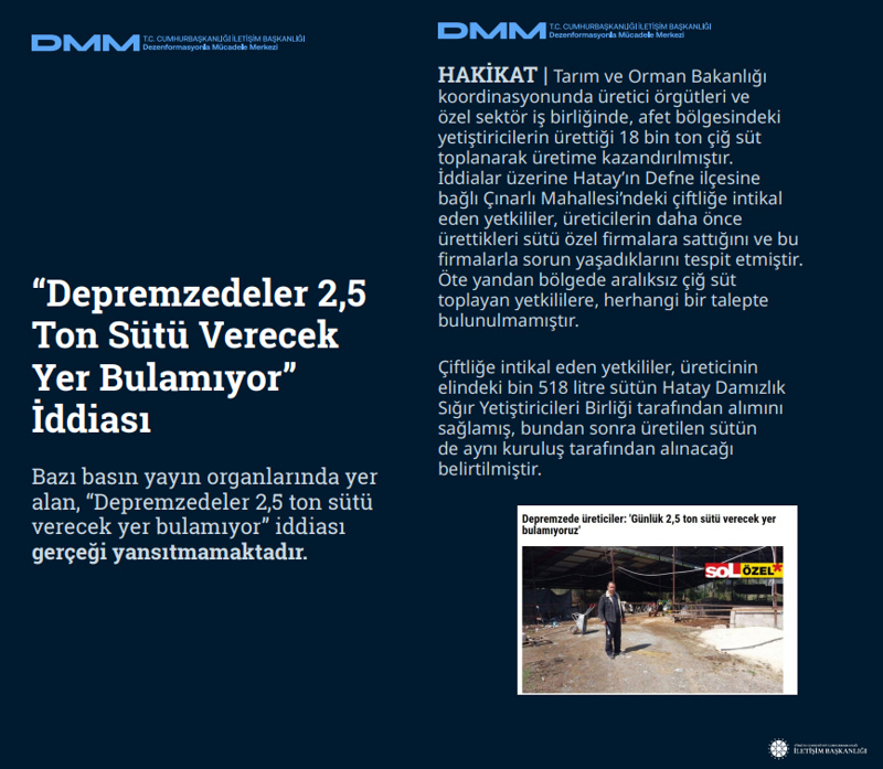 <b>'Depremzedeler 2,5 Ton Sütü Verecek Yer Bulamıyor' İddiası<br></b><p><br> Bazı basın yayın organlarında yer alan, 'Depremzedeler 2,5 ton sütü verecek yer bulamıyor' iddiası gerçeği yansıtmamaktadır.</p><p><br><b>HAKİKAT</b> | Tarım ve Orman Bakanlığı koordinasyonunda üretici örgütleri ve özel sektör iş birliğinde, afet bölgesindeki yetiştiricilerin ürettiği 18 bin ton çiğ süt toplanarak üretime kazandırılmıştır. İddialar üzerine Hatay'ın Defne ilçesine bağlı Çınarlı Mahallesi'ndeki çiftliğe intikal eden yetkililer, üreticilerin daha önce ürettikleri sütü özel firmalara sattığını ve bu firmalarla sorun yaşadıklarını tespit etmiştir. Öte yandan bölgede aralıksız çiğ süt toplayan yetkililere, herhangi bir talepte bulunulmamıştır. Çiftliğe intikal eden yetkililer, üreticinin elindeki bin 518 litre sütün Hatay Damızlık Sığır Yetiştiricileri Birliği tarafından alımını sağlamış, bundan sonra üretilen sütün de aynı kuruluş tarafından alınacağı belirtilmiştir.<br></p>