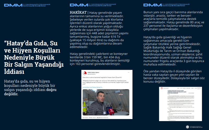 <p><b>'Hatay'da Gıda, Su ve Hijyen Koşulları Nedeniyle Büyük Bir Salgın Yaşandığı İddiası <br></b><br>Hatay'da gıda, su ve hijyen koşulları nedeniyle büyük bir salgın yaşandığı iddiası doğru değildir.<br><br><b>HAKİKAT</b> | Hatay genelinde yaşam alanlarının tamamına su verilmektedir. Şebekeye verilen sularda şok klorlama işlemleri düzenli olarak yapılmaktadır. Ayrıca enkaz alanlarının yoğun olduğu yerlerde de suya erişimin kolaylıkla sağlanması için 448 adet çeşmenin yapımı tamamlanmış, bugüne kadar 616 Tır (yaklaşık 15 milyon litre) su dağıtımı da yapılmış olup su dağıtımlarına devam edilmektedir. Hatay genelindeki çadırkent ve konteyner kentlerde 3 bin 159 WC, bin 434 duş konteyneri kurulmuş, bu alanların temizliği için 163 personel görevlendirilmiştir. <br><br>Bunun yanı sıra geçici barınma alanlarında vidanjör, arazöz, tanker ve benzeri araçlarla temizlik çalışmalarına destek sağlanmaktadır. Hatay genelinde 80 araç ve 237 personel ile ilaçlama ve dezenfeksiyon çalışmaları yapılmaktadır. Hatay'da gıda güvenliği ve hijyenin sağlanması amacıyla gerekli tüm çalışmalar titizlikle yerine getirilmektedir. Sağlık Bakanlığı Halk Sağlığı Genel Müdürlüğü ile Tarım ve Orman Bakanlığı koordinasyonunda, uzman ekiplerce; şahit numuneler düzenli olarak alınmakta ve bu numuneler frigolu araçlarda 3 gün boyunca muhafaza edilmektedir. Öte yandan Hatay'da il düzeyinde görülen hasta vaka sayıları geçen yılın sayıları ile benzer düzeydedir. Dolayısıyla bir salgın söz konusu değildir.<br></p>