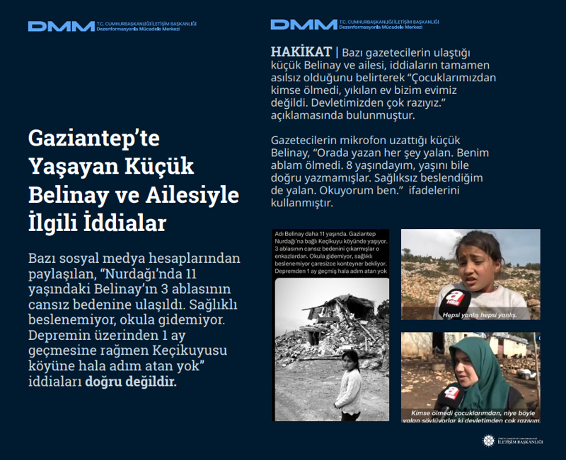<p><b>Gaziantep'te Yaşayan Küçük Belinay ve Ailesiyle İlgili İddialar<br></b><p><b><br></b><p><b><br></b><p><b> </b>Bazı sosyal medya hesaplarından paylaşılan, 'Nurdağı'nda 11 yaşındaki Belinay'ın 3 ablasının cansız bedenine ulaşıldı. Sağlıklı beslenemiyor, okula gidemiyor. Depremin üzerinden 1 ay geçmesine rağmen Keçikuyusu köyüne hala adım atan yok' iddiaları doğru değildir.</p></p></p><b><br>HAKİKAT</b> | Bazı gazetecilerin ulaştığı küçük Belinay ve ailesi, iddiaların tamamen asılsız olduğunu belirterek 'Çocuklarımızdan kimse ölmedi, yıkılan ev bizim evimiz değildi. Devletimizden çok razıyız.' açıklamasında bulunmuştur.<br><br>Gazetecilerin mikrofon uzattığı küçük Belinay, 'Orada yazan her şey yalan. Benim ablam ölmedi. 8 yaşındayım, yaşını bile doğru yazmamışlar. Sağlıksız beslendiğim de yalan. Okuyorum ben.' ifadelerini kullanmıştır.<br></p>