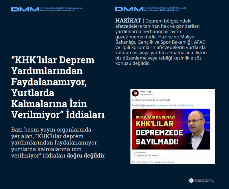 <p><b>'KHK'lılar Deprem Yardımlarından Faydalanamıyor, Yurtlarda Kalmalarına İzin Verilmiyor' İddiaları</b> <br><br>Bazı basın yayın organlarında yer alan, 'KHK'lılar deprem yardımlarından faydalanamıyor, yurtlarda kalmalarına izin verilmiyor' iddiaları doğru değildir.<br><br><b>HAKİKAT</b> | Deprem bölgesindeki afetzedelere tanınan hak ve gönderilen yardımlarda herhangi bir ayrım gözetilmemektedir. Hazine ve Maliye Bakanlığı, Gençlik ve Spor Bakanlığı, AFAD ve ilgili kurumların afetzedelerin yurtlarda kalmaması veya yardım almamasına ilişkin biz düzenleme veya tebliği kesinlikle söz konusu değildir.<br></p>