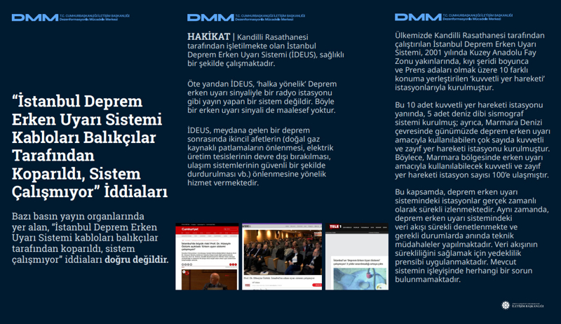 <p><b>'İstanbul Deprem Erken Uyarı Sistemi Kabloları Balıkçılar Tarafından Koparıldı, Sistem Çalışmıyor' İddiaları</b> <br><br>Bazı basın yayın organlarında yer alan, 'İstanbul Deprem Erken Uyarı Sistemi kabloları balıkçılar tarafından koparıldı, sistem çalışmıyor' iddiaları doğru değildir.<br><br><b>HAKİKAT</b> | Kandilli Rasathanesi tarafından işletilmekte olan İstanbul Deprem Erken Uyarı Sistemi (İDEUS), sağlıklı bir şekilde çalışmaktadır. Öte yandan İDEUS, 'halka yönelik' Deprem erken uyarı sinyaliyle bir radyo istasyonu gibi yayın yapan bir sistem değildir. Böyle bir erken uyarı sinyali de maalesef yoktur. İDEUS, meydana gelen bir deprem sonrasında ikincil afetlerin (doğal gaz kaynaklı patlamaların önlenmesi, elektrik üretim tesislerinin devre dışı bırakılması, ulaşım sistemlerinin güvenli bir şekilde durdurulması vb.) önlenmesine yönelik hizmet vermektedir.<br><br>Ülkemizde Kandilli Rasathanesi tarafından çalıştırılan İstanbul Deprem Erken Uyarı Sistemi, 2001 yılında Kuzey Anadolu Fay Zonu yakınlarında, kıyı şeridi boyunca ve Prens adaları olmak üzere 10 farklı konuma yerleştirilen 'kuvvetli yer hareketi' istasyonlarıyla kurulmuştur. Bu 10 adet kuvvetli yer hareketi istasyonu yanında, 5 adet deniz dibi sismograf sistemi kurulmuş; ayrıca, Marmara Denizi çevresinde günümüzde deprem erken uyarı amacıyla kullanılabilen çok sayıda kuvvetli ve zayıf yer hareketi istasyonu kurulmuştur. Böylece, Marmara bölgesinde erken uyarı amacıyla kullanılabilecek kuvvetli ve zayıf yer hareketi istasyon sayısı 100'e ulaşmıştır. Bu kapsamda, deprem erken uyarı sistemindeki istasyonlar gerçek zamanlı olarak sürekli izlenmektedir. Aynı zamanda, deprem erken uyarı sistemindeki veri akışı sürekli denetlenmekte ve gerekli durumlarda anında teknik müdahaleler yapılmaktadır. Veri akışının sürekliliğini sağlamak için yedeklilik prensibi uygulanmaktadır. Mevcut sistemin işleyişinde herhangi bir sorun bulunmamaktadır.<br></p>