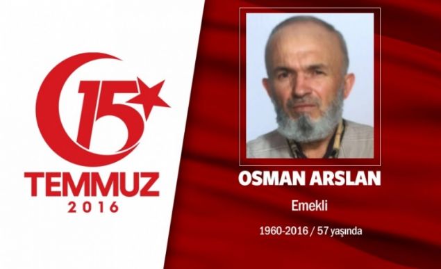 Osman Arslan, 53 yandayd. 15 Temmuz gecesi eine, Ben Kzlaya gidiyorum. dedi. Ben ne yapacam dediimde, Sabaha kadar yatma vatan, millet iin dua et. lrsem ehit, dnersem gazi olurum dedi ve gitti. Ankarada Genelkurmay Bakanl nnde direnen halkn iindeydi. Hain darbecilerin Cuntaclarn silahndan kan kurunun isabet etmesi sonucu ehit dt. Memleketi olan orumun Bayat ilesi erkez Kynde son yolculuuna uurland. Ailesi, Bizi ayakta tutan tek ey ehit olmas diyor. Osman Arslann ad, orum'da 15 Temmuz'un ardndan el konulan FET'ye ait kolejde, Osman Arslan imam Hatip Lisesi adyla hatrlanacak.             
